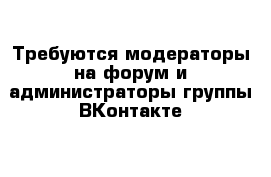 Требуются модераторы на форум и администраторы группы ВКонтакте